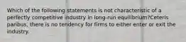 Which of the following statements is not characteristic of a perfectly competitive industry in long-run equilibrium?Ceteris paribus, there is no tendency for firms to either enter or exit the industry.