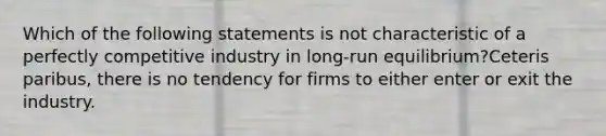 Which of the following statements is not characteristic of a perfectly competitive industry in long-run equilibrium?Ceteris paribus, there is no tendency for firms to either enter or exit the industry.