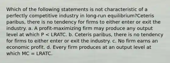 Which of the following statements is not characteristic of a perfectly competitive industry in long-run equilibrium?Ceteris paribus, there is no tendency for firms to either enter or exit the industry. a. ​A profit-maximizing firm may produce any output level at which P < LRATC. b. ​Ceteris paribus, there is no tendency for firms to either enter or exit the industry. c. ​No firm earns an economic profit. d. ​Every firm produces at an output level at which MC = LRATC.