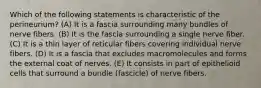 Which of the following statements is characteristic of the perineurium? (A) It is a fascia surrounding many bundles of nerve fibers. (B) It is the fascia surrounding a single nerve fiber. (C) It is a thin layer of reticular fibers covering individual nerve fibers. (D) It is a fascia that excludes macromolecules and forms the external coat of nerves. (E) It consists in part of epithelioid cells that surround a bundle (fascicle) of nerve fibers.