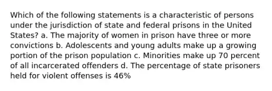 Which of the following statements is a characteristic of persons under the jurisdiction of state and federal prisons in the United States? a. The majority of women in prison have three or more convictions b. Adolescents and young adults make up a growing portion of the prison population c. Minorities make up 70 percent of all incarcerated offenders d. The percentage of state prisoners held for violent offenses is 46%