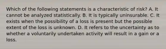 Which of the following statements is a characteristic of risk? A. It cannot be analyzed statistically. B. It is typically uninsurable. C. It exists when the possibility of a loss is present but the possible extent of the loss is unknown. D. It refers to the uncertainty as to whether a voluntarily undertaken activity will result in a gain or a loss.