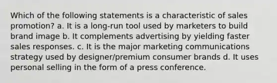 Which of the following statements is a characteristic of sales promotion? a. It is a long-run tool used by marketers to build brand image b. It complements advertising by yielding faster sales responses. c. It is the major marketing communications strategy used by designer/premium consumer brands d. It uses personal selling in the form of a press conference.