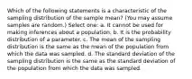 Which of the following statements is a characteristic of the sampling distribution of the sample mean? (You may assume samples are random.) Select one: a. It cannot be used for making inferences about a population. b. It is the probability distribution of a parameter. c. ﻿The mean of the sampling distribution is the same as the mean of the population from which the data was sampled. d. The standard deviation of the sampling distribution is the same as the standard deviation of the population from which the data was sampled.