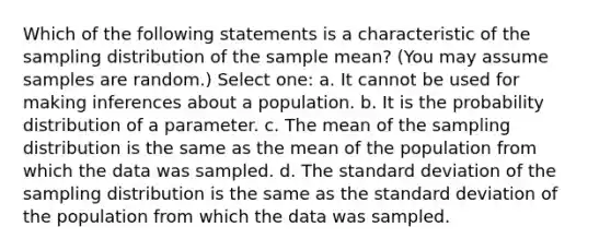 Which of the following statements is a characteristic of the sampling distribution of the sample mean? (You may assume samples are random.) Select one: a. It cannot be used for making inferences about a population. b. It is the probability distribution of a parameter. c. ﻿The mean of the sampling distribution is the same as the mean of the population from which the data was sampled. d. The standard deviation of the sampling distribution is the same as the standard deviation of the population from which the data was sampled.