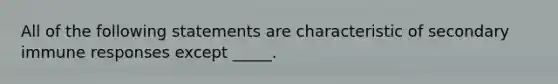 All of the following statements are characteristic of secondary immune responses except _____.