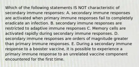 Which of the following statements IS NOT characteristic of secondary immune responses: A. secondary immune responses are activated when primary immune responses fail to completely eradicate an infection. B. secondary immune responses are restricted to adaptive immune responses C. Memory cells are activated rapidly during secondary immune responses. D. secondary immune responses are orders of magnitude greater than primary immune responses. E. During a secondary immune response to a booster vaccine, it is possible to experience a primary immune response to an unrelated vaccine component encountered for the first time.