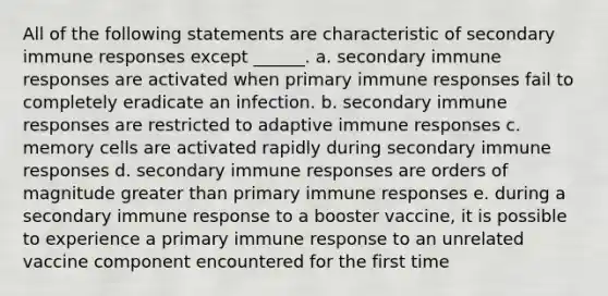 All of the following statements are characteristic of secondary immune responses except ______. a. secondary immune responses are activated when primary immune responses fail to completely eradicate an infection. b. secondary immune responses are restricted to adaptive immune responses c. memory cells are activated rapidly during secondary immune responses d. secondary immune responses are orders of magnitude greater than primary immune responses e. during a secondary immune response to a booster vaccine, it is possible to experience a primary immune response to an unrelated vaccine component encountered for the first time