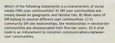 Which of the following statements is a characteristic of social media (SM) user communities? A) SM user communities are mostly based on geographic and familial ties. B) Most users of SM belong to several different user communities. C) In community SM site relationships, the relationships in second-tier communities are disassociated from first-tier users. D) A viral hook is an inducement to constrain communications between user communities.