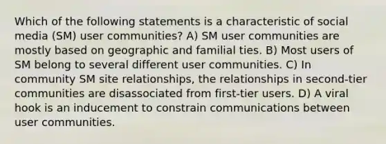 Which of the following statements is a characteristic of social media (SM) user communities? A) SM user communities are mostly based on geographic and familial ties. B) Most users of SM belong to several different user communities. C) In community SM site relationships, the relationships in second-tier communities are disassociated from first-tier users. D) A viral hook is an inducement to constrain communications between user communities.