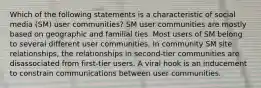 Which of the following statements is a characteristic of social media (SM) user communities? SM user communities are mostly based on geographic and familial ties. Most users of SM belong to several different user communities. In community SM site relationships, the relationships in second-tier communities are disassociated from first-tier users. A viral hook is an inducement to constrain communications between user communities.