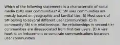 Which of the following statements is a characteristic of social media (SM) user communities? A) SM user communities are mostly based on geographic and familial ties. B) Most users of SM belong to several different user communities. C) In community SM site relationships, the relationships in second-tier communities are disassociated from first-tier users. D) A viral hook is an inducement to constrain communications between user communities