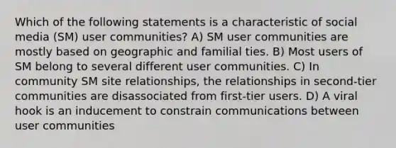 Which of the following statements is a characteristic of social media (SM) user communities? A) SM user communities are mostly based on geographic and familial ties. B) Most users of SM belong to several different user communities. C) In community SM site relationships, the relationships in second-tier communities are disassociated from first-tier users. D) A viral hook is an inducement to constrain communications between user communities