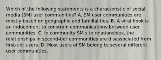 Which of the following statements is a characteristic of social media (SM) user communities? A. SM user communities are mostly based on geographic and familial ties. B. A viral hook is an inducement to constrain communications between user communities. C. In community SM site relationships, the relationships in second-tier communities are disassociated from first-tier users. D. Most users of SM belong to several different user communities.