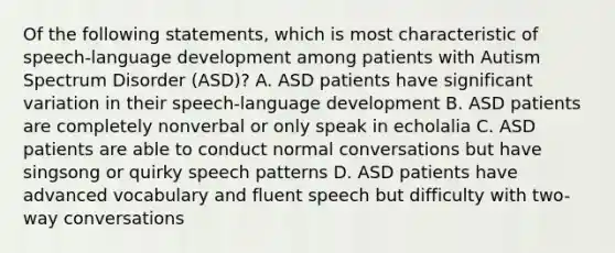 Of the following statements, which is most characteristic of speech-language development among patients with Autism Spectrum Disorder (ASD)? A. ASD patients have significant variation in their speech-language development B. ASD patients are completely nonverbal or only speak in echolalia C. ASD patients are able to conduct normal conversations but have singsong or quirky speech patterns D. ASD patients have advanced vocabulary and fluent speech but difficulty with two-way conversations