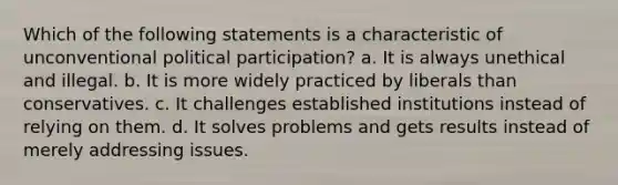 Which of the following statements is a characteristic of unconventional political participation? a. It is always unethical and illegal. b. It is more widely practiced by liberals than conservatives. c. It challenges established institutions instead of relying on them. d. It solves problems and gets results instead of merely addressing issues.