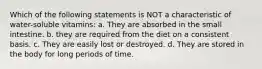 Which of the following statements is NOT a characteristic of water-soluble vitamins: a. They are absorbed in the small intestine. b. they are required from the diet on a consistent basis. c. They are easily lost or destroyed. d. They are stored in the body for long periods of time.