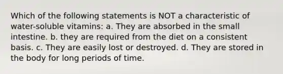 Which of the following statements is NOT a characteristic of water-soluble vitamins: a. They are absorbed in the small intestine. b. they are required from the diet on a consistent basis. c. They are easily lost or destroyed. d. They are stored in the body for long periods of time.