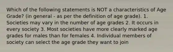 Which of the following statements is NOT a characteristics of Age Grade? (in general - as per the definition of age grade). 1. Societies may vary in the number of age grades 2. It occurs in every society 3. Most societies have more clearly marked age grades for males than for females 4. Individual members of society can select the age grade they want to join