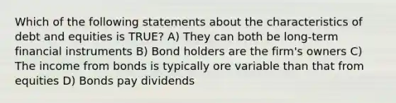 Which of the following statements about the characteristics of debt and equities is TRUE? A) They can both be long-term financial instruments B) Bond holders are the firm's owners C) The income from bonds is typically ore variable than that from equities D) Bonds pay dividends