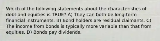 Which of the following statements about the characteristics of debt and equities is TRUE? A) They can both be long-term financial instruments. B) Bond holders are residual claimants. C) The income from bonds is typically more variable than that from equities. D) Bonds pay dividends.