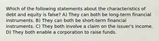 Which of the following statements about the characteristics of debt and equity is false? A) They can both be long-term financial instruments. B) They can both be short-term financial instruments. C) They both involve a claim on the issuer's income. D) They both enable a corporation to raise funds.