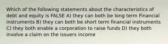 Which of the following statements about the characteristics of debt and equity is FALSE A) they can both be long term Financial instruments B) they can both be short term financial instruments C) they both enable a corporation to raise funds D) they both involve a claim on the issuers income