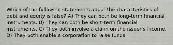 Which of the following statements about the characteristics of debt and equity is false? A) They can both be long-term financial instruments. B) They can both be short-term financial instruments. C) They both involve a claim on the issuerʹs income. D) They both enable a corporation to raise funds.