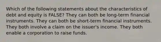 Which of the following statements about the characteristics of debt and equity is FALSE? They can both be long-term financial instruments. They can both be short-term financial instruments. They both involve a claim on the issuer's income. They both enable a corporation to raise funds.