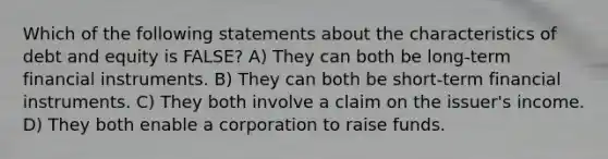 Which of the following statements about the characteristics of debt and equity is FALSE? A) They can both be long-term financial instruments. B) They can both be short-term financial instruments. C) They both involve a claim on the issuer's income. D) They both enable a corporation to raise funds.