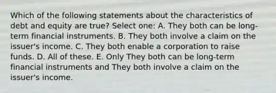 Which of the following statements about the characteristics of debt and equity are true? Select one: A. They both can be long-term financial instruments. B. They both involve a claim on the issuer's income. C. They both enable a corporation to raise funds. D. All of these. E. Only They both can be long-term financial instruments and They both involve a claim on the issuer's income.