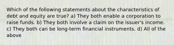 Which of the following statements about the characteristics of debt and equity are true? a) They both enable a corporation to raise funds. b) They both involve a claim on the issuer's income. c) They both can be long-term financial instruments. d) All of the above