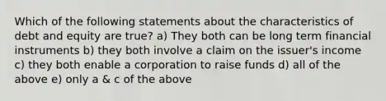 Which of the following statements about the characteristics of debt and equity are true? a) They both can be long term financial instruments b) they both involve a claim on the issuer's income c) they both enable a corporation to raise funds d) all of the above e) only a & c of the above