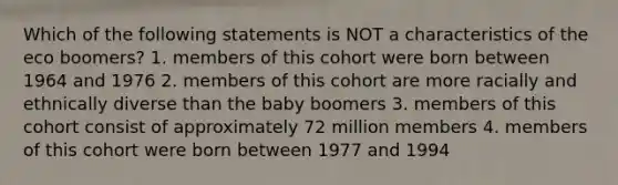 Which of the following statements is NOT a characteristics of the eco boomers? 1. members of this cohort were born between 1964 and 1976 2. members of this cohort are more racially and ethnically diverse than the baby boomers 3. members of this cohort consist of approximately 72 million members 4. members of this cohort were born between 1977 and 1994