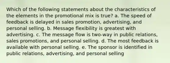 Which of the following statements about the characteristics of the elements in the promotional mix is true? a. The speed of feedback is delayed in sales promotion, advertising, and personal selling. b. Message flexibility is greatest with advertising. c. The message flow is two-way in public relations, sales promotions, and personal selling. d. The most feedback is available with personal selling. e. The sponsor is identified in public relations, advertising, and personal selling