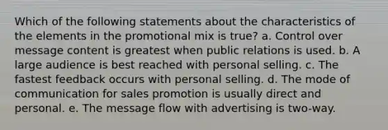 Which of the following statements about the characteristics of the elements in the promotional mix is true? a. Control over message content is greatest when public relations is used. b. A large audience is best reached with personal selling. c. The fastest feedback occurs with personal selling. d. The mode of communication for sales promotion is usually direct and personal. e. The message flow with advertising is two-way.