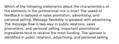 Which of the following statements about the characteristics of the elements in the promotional mix is true? The speed of feedback is delayed in sales promotion, advertising, and personal selling. Message flexibility is greatest with advertising. The message flow is two-way in public relations, sales promotions, and personal selling. Important promotional ingredients tend to receive the most funding. The sponsor is identified in public relations, advertising, and personal selling.