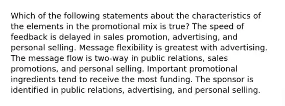 Which of the following statements about the characteristics of the elements in the promotional mix is true? The speed of feedback is delayed in sales promotion, advertising, and personal selling. Message flexibility is greatest with advertising. The message flow is two-way in public relations, sales promotions, and personal selling. Important promotional ingredients tend to receive the most funding. The sponsor is identified in public relations, advertising, and personal selling.