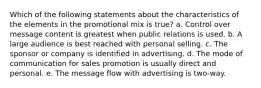 Which of the following statements about the characteristics of the elements in the promotional mix is true? a. Control over message content is greatest when public relations is used. b. A large audience is best reached with personal selling. c. The sponsor or company is identified in advertising. d. The mode of communication for sales promotion is usually direct and personal. e. The message flow with advertising is two-way.