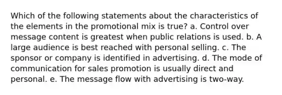 Which of the following statements about the characteristics of the elements in the promotional mix is true? a. Control over message content is greatest when public relations is used. b. A large audience is best reached with personal selling. c. The sponsor or company is identified in advertising. d. The mode of communication for sales promotion is usually direct and personal. e. The message flow with advertising is two-way.