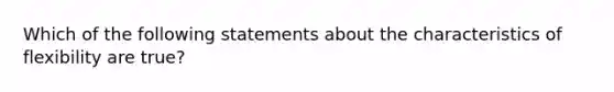 Which of the following statements about the characteristics of flexibility are true?