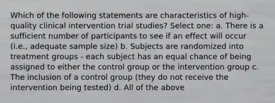 Which of the following statements are characteristics of high-quality clinical intervention trial studies? Select one: a. There is a sufficient number of participants to see if an effect will occur (i.e., adequate sample size) b. Subjects are randomized into treatment groups - each subject has an equal chance of being assigned to either the control group or the intervention group c. The inclusion of a control group (they do not receive the intervention being tested) d. All of the above