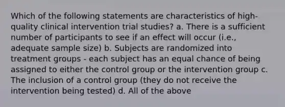 Which of the following statements are characteristics of high-quality clinical intervention trial studies? a. There is a sufficient number of participants to see if an effect will occur (i.e., adequate sample size) b. Subjects are randomized into treatment groups - each subject has an equal chance of being assigned to either the control group or the intervention group c. The inclusion of a control group (they do not receive the intervention being tested) d. All of the above