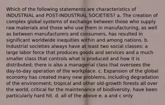 Which of the following statements are characteristics of INDUSTRIAL and POST-INDUSTRIAL SOCIETIES? a. The creation of complex global systems of exchange between those who supply raw materials and those who use them in manufacturing, as well as between manufacturers and consumers, has resulted in significant worldwide inequities within and among nations. b. Industrial societies always have at least two social classes: a large labor force that produces goods and services and a much smaller class that controls what is produced and how it is distributed; there is also a managerial class that oversees the day-to-day operation of the workplace. c. Expansion of the global economy has created many new problems, including degradation of the environment; tropical and other old-growth forests all over the world, critical for the maintenance of biodiversity, have been particularly hard hit. d. all of the above e. a and c only