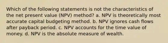 Which of the following statements is not the characteristics of the net present value (NPV) method? a. NPV is theoretically most accurate capital budgeting method. b. NPV ignores cash flows after payback period. c. NPV accounts for the time value of money. d. NPV is the absolute measure of wealth.