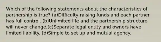 Which of the following statements about the characteristics of partnership is true? (a)Difficulty raising funds and each partner has full control. (b)Unlimited life and the partnership structure will never change.(c)Separate legal entity and owners have limited liability. (d)Simple to set up and mutual agency.