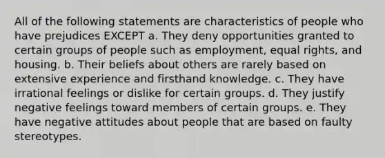 All of the following statements are characteristics of people who have prejudices EXCEPT a. They deny opportunities granted to certain groups of people such as employment, equal rights, and housing. b. Their beliefs about others are rarely based on extensive experience and firsthand knowledge. c. They have irrational feelings or dislike for certain groups. d. They justify negative feelings toward members of certain groups. e. They have negative attitudes about people that are based on faulty stereotypes.