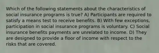 Which of the following statements about the characteristics of social insurance programs is true? A) Participants are required to satisfy a means test to receive benefits. B) With few exceptions, participation in social insurance programs is voluntary. C) Social insurance benefits payments are unrelated to income. D) They are designed to provide a floor of income with respect to the risks that are covered.