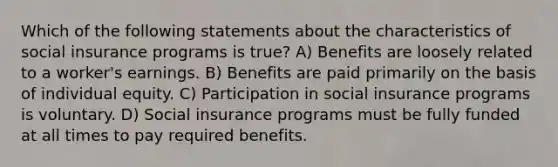 Which of the following statements about the characteristics of social insurance programs is true? A) Benefits are loosely related to a worker's earnings. B) Benefits are paid primarily on the basis of individual equity. C) Participation in social insurance programs is voluntary. D) Social insurance programs must be fully funded at all times to pay required benefits.