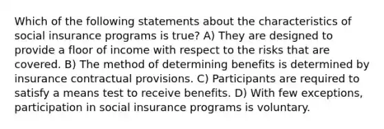 Which of the following statements about the characteristics of social insurance programs is true? A) They are designed to provide a floor of income with respect to the risks that are covered. B) The method of determining benefits is determined by insurance contractual provisions. C) Participants are required to satisfy a means test to receive benefits. D) With few exceptions, participation in social insurance programs is voluntary.